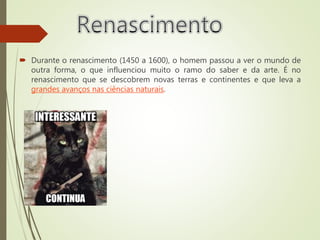  Durante o renascimento (1450 a 1600), o homem passou a ver o mundo de
outra forma, o que influenciou muito o ramo do saber e da arte. É no
renascimento que se descobrem novas terras e continentes e que leva a
grandes avanços nas ciências naturais.
 