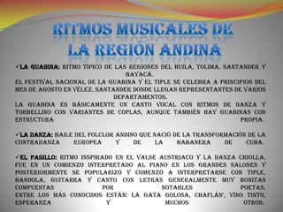 LA GUABINA: Ritmo típico de las regiones del Huila, Tolima, Santander y
                                Bayacá.
El festival nacional de la guabina y el tiple se celebra a principios del
mes de agosto en Vélez, Santander donde llegan representantes de varios
                             departamentos.
La guabina es básicamente un canto vocal con ritmos de danza y
torbellino con variantes de coplas, aunque también hay guabinas con
estructura                                                       propia.

LA DANZA: Baile del folclor andino que nació de la transformación de la
contradanza      europea     y    de     la    habanera     de    Cuba.

EL PASILLO: Ritmo inspirado en el valse austriaco y la danza criolla.
Fue en un comienzo interpretado al piano en los grandes salones y
posteriormente se popularizó y comenzó a interpretarse con tiple,
bandola, guitarra y canto con letras generalmente muy bonitas
compuestas               por             notables             poetas.
Entre los más conocidos están: La gata golosa, Chaflán’, Vino tinto,
Esperanza                 y               muchos               otros.
 