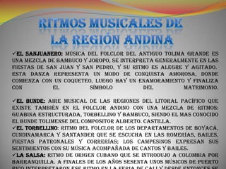 EL SANJUANERO: Música del folclor del antiguo Tolima grande es
una mezcla de bambuco y joropo, se interpreta generalmente en las
fiestas de San Juan y San Pedro, y su ritmo es alegre y agitado.
Esta danza representa un modo de conquista amorosa, donde
comienza con un coqueteo, luego hay un enamoramiento y finaliza
con          el         símbolo           del         matrimonio.

EL BUNDE: Aire musical de las regiones del litoral pacífico que
existe También en el folclor andino con una mezcla de ritmos:
guabina estructurada, torbellino y bambuco, siendo el mas conocido
el Bunde tolimense del compositor Alberto. Castilla.
EL TORBELLINO: Ritmo del folclor de los departamentos de Boyacá,
Cundinamarca y Santander que se escucha en las romerías, bailes,
fiestas patronales y correrías; los campesinos expresan sus
sentimientos con su música acompañada de cantos y bailes.
LA SALSA: Ritmo de origen cubano que se introdujo a Colombia por
Barranquilla. A finales de los años sesenta unos músicos de Puerto
 