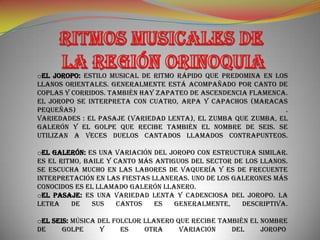 oEL JOROPO: Estilo musical de ritmo rápido que predomina en los
llanos orientales. Generalmente está acompañado por canto de
coplas y corridos. También hay zapateo de ascendencia flamenca.
El joropo se interpreta con cuatro, arpa y capachos (maracas
pequeñas)                                                      .
Variedades : El pasaje (variedad lenta), el zumba que zumba, el
galerón y el golpe que recibe también el nombre de seis. Se
utilizan a veces duelos cantados llamados contrapunteos.

oEL GALERÓN: Es una variación del joropo con estructura similar.
Es el ritmo, baile y canto más antiguos del sector de los llanos.
Se escucha mucho en las labores de vaquería y es de frecuente
interpretación en las fiestas llaneras. Uno de los galerones más
conocidos es el llamado Galerón llanero.
oEL PASAJE: Es una variedad lenta y cadenciosa del joropo. La
letra    de    sus    cantos   es   generalmente,    descriptiva.

oEL SEIS: Música del folclor llanero que recibe también el nombre
de     Golpe      y    es    otra     variación    del     Joropo
 
