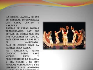•La música llanera se oye
en general interpretada
con    arpa,    cuatro   y
maracas.
Además de estas formas
tradicionales, hay dos
estilos de música que son
muy populares en todo el
país. Estos son la salsa y
el              vallenato.
Cali se conoce como la
capital de la salsa.
•El    vallenato,    ritmo
conocido     desde    hace
muchos        años,      y
proveniente de La Guajira
y del Cesar , es muy
popular actualmente y se
interpreta con acordeón
 