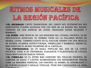 EL AGUABAJO: Canto tradicional del Chocó que interpretan sus
habitantes cuando navegan por los ríos de la región del Baudó.
Consiste en una especie de juego trenzado entre mujeres y
hombres.
EL BUNDE: Aire musical de las regiones del litoral pacífico. Es de
procedencia africana. Su nombre viene da la palabra wunde de
Sierra Leona. También existe en el folclor andino con una mezcla
de ritmos: guabina estructurada, torbellino y bambuco, siendo el
mas conocido el bunde tolimense de A. Castilla.
LA CONTRADANZA: Es un baile popular del sur de la costa
pacífica. Dado a su vistosidad, elegancia y plasticidad se utiliza
para montajes de bailes típicos.
EL CURRULAO: Es el ritmo más conocido del folclor pacífico. Se
compone de baile y cantos acompañados con instrumentos típicos
como la marimba indígena, los conunos, el bombo, el redoblante y
el cuatro guasás o sonaja tubular. Tiene dos variedades: la juga
 