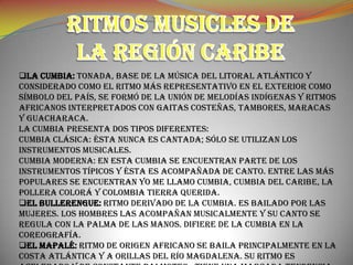 LA CUMBIA: Tonada, base de la música del litoral Atlántico y
considerado como el ritmo más representativo en el exterior como
símbolo del país, se formó de la unión de melodías indígenas y ritmos
africanos interpretados con gaitas costeñas, tambores, maracas
y guacharaca.
La cumbia presenta dos tipos diferentes:
Cumbia clásica: Ésta nunca es cantada; sólo se utilizan los
instrumentos musicales.
Cumbia moderna: En esta cumbia se encuentran parte de los
instrumentos típicos y ésta es acompañada de canto. Entre las más
populares se encuentran Yo me llamo Cumbia, Cumbia del Caribe, La
pollera colorá y Colombia tierra querida.
EL BULLERENGUE: Ritmo derivado de la cumbia. Es bailado por las
mujeres. Los hombres las acompañan musicalmente y su canto se
regula con la palma de las manos. Difiere de la cumbia en la
coreografía.
EL MAPALÉ: Ritmo de origen africano se baila principalmente en la
costa atlántica y a orillas del río Magdalena. Su ritmo es
 