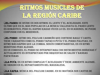 EL PASEO: Se divide en dos ritmos: el lento y el acelerado. Este
último que es el más popular en la música vallenata El paseo lento
es romántico, pero el rápido raras veces lo es. En ocasiones, se puede
confundir con el merengue.

EL PORRO : Ritmo del folclor caribeño que contiene baile y canto.
Tiene variantes como el porro tapao o puya y el porro palitiao, un
ritmo más rápido que la cumbia. Según comentaristas, es un ritmo
monótono pero alegre.
En un comienzo, el porro se interpretaba con instrumentos indígenas y
actualmente es interpretado por orquestas de salón y bandas
papayeras

LA PUYA: Es un ritmo complejo y acelerado y tiene ambiente alegre.
Se originó en el departamento del Magdalena.

LA ZAFRA: Música del folclor Caribe. En su mayoría son cantos de
labor.
 