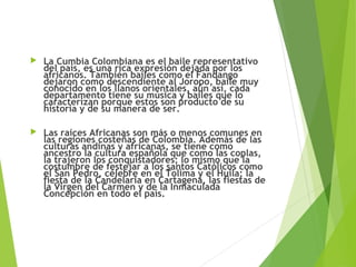  La Cumbia Colombiana es el baile representativo
del país, es una rica expresión dejada por los
africanos. También bailes como el Fandango
dejaron como descendiente al Joropo, baile muy
conocido en los llanos orientales, aún así, cada
departamento tiene su música y bailes que lo
caracterizan porque estos son producto de su
historia y de su manera de ser.
 Las raíces Africanas son más o menos comunes en
las regiones costeñas de Colombia. Además de las
culturas andinas y africanas, se tiene como
ancestro la cultura española que como las coplas,
la trajeron los conquistadores; lo mismo que la
costumbre de festejar a los santos Católicos como
el San Pedro, célebre en el Tolima y el Huila; la
fiesta de la Candelaria en Cartagena, las fiestas de
la Virgen del Carmen y de la Inmaculada
Concepción en todo el país.
 