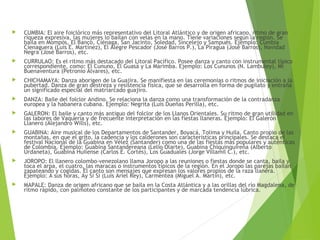  CUMBIA: El aire foiclórico más representativo del Litoral Atlántico y de origen africano, ritmo de gran
riqueza expresiva, las mujeres lo bailan con velas en la mano. Tiene variaciones según la región. Se
baila en Mompós, El Banco, Ciénaga, San Jacinto, Soledad, Sincelejo y Sampués. Ejemplo: Cumbia
Cienaguera (Luis E. Martínez), El Alegre Pescador (José Barros P.), La Piragua (José Barros), Navidad
Negra (José Barros), etc.
 CURRULAO: Es el ritmo más destacado del Litoral Pacífico. Posee danza y canto con instrumental típico
correspondiente, como: El Cununo, El Guasá y La Marimba. Ejemplo: Los Cununos (N. Lambuley), Mi
Buenaventura (Petronio Álvares), etc.
 CHICHAMAYA: Danza aborigen de la Guajira. Se manifiesta en las ceremonias o ritmos de iniciación a la
pubertad. Danza de gran destreza y resistencia física, que se desarrolla en forma de pugilato y entraña
un significado especial del matriarcado guajiro.
 DANZA: Baile del folclor Andino. Se relaciona la danza como una transformación de la contradanza
europea y la habanera cubana. Ejemplo: Negrita (Luis Dueñas Perilla), etc.
 GALERON: El baile y canto más antiguo del folclor de los Llanos Orientales. Su ritmo de gran utilidad en
las labores de Vaquería y de frecuente interpretación en las fiestas llaneras. Ejemplo: El Galerón
Llanero (Alejandro Wills), etc.
 GUABINA: Aire musical de los Departamentos de Santander, Boyacá, Tolima y Huila. Canto propio de las
montañas, en que el grito, la cadencia y los calderones son características principales. Se destaca el
festival Nacional de la Guabina en Vélez (Santander) como una de las fiestas más populares y auténticas
de Colombia. Ejemplo: Guabina Santandereana (Lelio Olarte), Guabina Chiquinquireña (Alberto
Urdaneta), Guabina Huilense (Carlos E. Cortés), Los Guaduales (Jorge Villamil C.), etc.
 JOROPO: El llanero colombo-venezolano llama Joropo a las reuniones o fiestas donde se canta, baila y
toca el arpa, el cuatro, las maracas o instrumentos típicos de la región. En el Joropo las parejas bailan
zapateando y cogidas. El canto son mensajes que expresan los valores propios de la raza llanera.
Ejemplo: A sus horas, Ay Si Si (Luis Ariel Rey), Carmentea (Miguel A. Martín), etc.
 MAPALE: Danza de origen africano que se baila en la Costa Atlántica y a las orillas del río Magdalena, de
ritmo rápido, con palmoteo constante de los participantes y de marcada tendencia lúbrica.
 