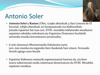 Antonio Soler
 Antonio Soler y Ramos (Olot, 1729ko abenduak 3-San Lorenzo de El
  Escorial, 1783ko abenduak 20) konposatzaile eta klabizenbalo
  jotzaile espainiar bat izan zen, XVIII. mendeko teklaturako musikaren
  espainiar eskolako ordezkaria eta Espainian Domenico Scarlattik
  sartutako musika korrontearen jarraitzailea.

 6 urte zituenean Montserrateko Eskolanian sartu
  zen, non musika eta organoko bere ikasketak hasi zituen, Fernando
  Sorrek egingo zuen bezala

 Espainiar klabearen maisurik ospetsuenatzat hartzen da, eta bere
  izaera nabarmenak modu indartsuan domeinatzen du XVIII. Mendeko
  espainiar musikan.
 