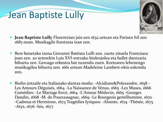 Jean Baptiste Lully

 Jean Baptiste Lully Florentzian jaio zen 1632.urtean eta Parisen hil zen
  1687.nean. Musikagile frantzesa izan zen.

 Bere benetako izena Giovanni Battista Lulli zen. 11urte zituela Frantziara
  joan zen. 20 urterekin Luis XVI-entzako biolenjolea eta ballet dantzaria
  bihurtu zen. Geroago orkestra bat zuzendu zuen. Kortearen lehenengo
  musikagilea bihurtu zen. 1661 urtean Madeleine Lambert-ekin eskondu
  zen.

 Biolin-jotzaile eta Italianako dantza modu: -Alcidiane&Polexandre, 1658 -
  Les Amours Déguisés, 1664 -La Naissance de Vénus, 1665 -Les Muses, 1666
  Comédies: -Le Mariage forcé, 1664 -L'Amour Médecin, 1665 -Georges
  Dandin, 1668 -M. de Pourceaugnac, 1669 -Le Bourgeois gentilhomme, 1670
  -Cadmus et Hermione, 1673 Tragédies lyriques: -Aloeste, 1674 -Thésée, 1675
  -Atys, 1676 -Isis, 1677
 