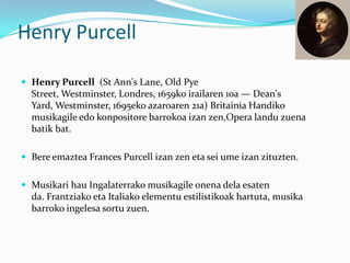 Henry Purcell

 Henry Purcell (St Ann's Lane, Old Pye
  Street, Westminster, Londres, 1659ko irailaren 10a — Dean's
  Yard, Westminster, 1695eko azaroaren 21a) Britainia Handiko
  musikagile edo konpositore barrokoa izan zen,Opera landu zuena
  batik bat.

 Bere emaztea Frances Purcell izan zen eta sei ume izan zituzten.


 Musikari hau Ingalaterrako musikagile onena dela esaten
  da. Frantziako eta Italiako elementu estilistikoak hartuta, musika
  barroko ingelesa sortu zuen.
 