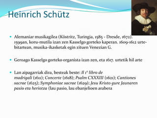Heinrich Schütz

 Alemaniar musikagilea (Köstritz, Turingia, 1585 - Dresde, 1672).
  1599an, koru-mutila izan zen Kasselgo gorteko kaperan. 1609-1612 urte-
  bitartean, musika-ikasketak egin zituen Venezian G.

 Geroago Kasselgo gorteko organista izan zen, eta 1617. urtetik hil arte


 Lan aipagarriak dira, besteak beste: Il 1° libro de
  madrigali (1611); Concerte (1618); Psalm CXXXIII (1621); Cantiones
  sacrae (1625); Symphoniae sacrae (1629); Jesu Kristo gure Jaunaren
  pasio eta heriotza (lau pasio, lau ebanjelioen arabera
 
