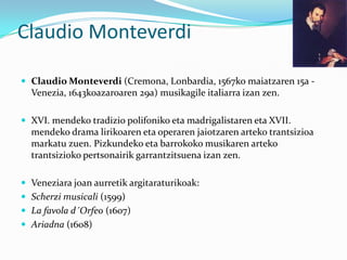 Claudio Monteverdi

 Claudio Monteverdi (Cremona, Lonbardia, 1567ko maiatzaren 15a -
  Venezia, 1643koazaroaren 29a) musikagile italiarra izan zen.

 XVI. mendeko tradizio polifoniko eta madrigalistaren eta XVII.
  mendeko drama lirikoaren eta operaren jaiotzaren arteko trantsizioa
  markatu zuen. Pizkundeko eta barrokoko musikaren arteko
  trantsizioko pertsonairik garrantzitsuena izan zen.

 Veneziara joan aurretik argitaraturikoak:
 Scherzi musicali (1599)
 La favola d´Orfeo (1607)
 Ariadna (1608)
 