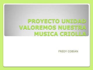 PROYECTO UNIDAD
VALOREMOS NUESTRA
    MUSICA CRIOLLA


          FREDY COBIAN
 