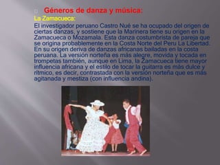 Géneros de danza y música: 
La Zamacueca: 
El investigador peruano Castro Nué se ha ocupado del origen de 
ciertas danzas, y sostiene que la Marinera tiene su origen en la 
Zamacueca o Mozamala. Esta danza costumbrista de pareja que 
se origina probablemente en la Costa Norte del Peru La Libertad. 
En su origen deriva de danzas africanas bailadas en la costa 
peruana. La versión norteña es más alegre, movida y tocada en 
trompetas también, aunque en Lima, la Zamacueca tiene mayor 
influencia africana y el estilo de tocar la guitarra es más dulce y 
rítmico, es decir, contrastada con la versión norteña que es más 
agitanada y mestiza (con influencia andina). 
 