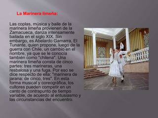 La Marinera limeña: 
Las coplas, música y baile de la 
marinera limeña provienen de la 
Zamacueca, danza intensamente 
bailada en el siglo XIX. Sin 
embargo, es Abelardo Gamarra, El 
Tunante, quien propone, luego de la 
guerra con Chile, un cambio en el 
nombre, ya que se le conocía 
también como "chilena". Una 
marinera limeña consta de cinco 
partes: tres marineras, una 
resbalosa y una fuga. Por eso se 
dice respecto de ella: "marinera de 
jarana: de cinco, tres". En esta 
forma musical y coreográfica, los 
cultores pueden competir en un 
canto de contrapunto de tiempo 
variable, de acuerdo al entusiasmo y 
las circunstancias del encuentro. 
 