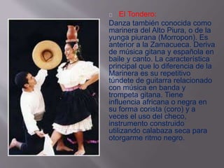 El Tondero: 
Danza también conocida como 
marinera del Alto Piura, o de la 
yunga piurana (Morropon). Es 
anterior a la Zamacueca. Deriva 
de música gitana y española en 
baile y canto. La característica 
principal que lo diferencia de la 
Marinera es su repetitivo 
túndete de guitarra relacionado 
con música en banda y 
trompeta gitana. Tiene 
influencia africana o negra en 
su forma corista (coro) y a 
veces el uso del checo, 
instrumento construido 
utilizando calabaza seca para 
otorgarme ritmo negro. 
 