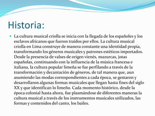 Historia: 
 La cultura musical criolla se inicia con la llegada de los españoles y los 
esclavos africanos que fueron traídos por ellos. La cultura musical 
criolla en Lima construye de manera constante una identidad propia, 
transformando los géneros musicales y patrones estéticos importados. 
Desde la presencia de valses de origen vienés, mazurcas, jotas 
españolas, continuando con la influencia de la música francesa e 
italiana, la cultura popular limeña se fue perfilando a través de la 
transformación y decantación de géneros, de tal manera que, aun 
asumiendo las modas correspondientes a cada época, se gestaron y 
desarrollaron algunas formas musicales que llegan hasta fines del siglo 
XX y que identifican lo limeño. Cada momento histórico, desde la 
época colonial hasta ahora, fue plasmándose de diferentes maneras la 
cultura musical a través de los instrumentos musicales utilizados, las 
formas y contenidos del canto, los bailes. 
 