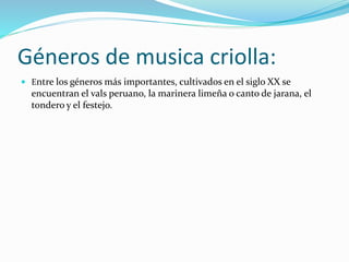 Géneros de musica criolla: 
 Entre los géneros más importantes, cultivados en el siglo XX se 
encuentran el vals peruano, la marinera limeña o canto de jarana, el 
tondero y el festejo. 
 