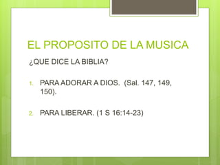 EL PROPOSITO DE LA MUSICA
¿QUE DICE LA BIBLIA?
1. PARA ADORAR A DIOS. (Sal. 147, 149,
150).
2. PARA LIBERAR. (1 S 16:14-23)
 