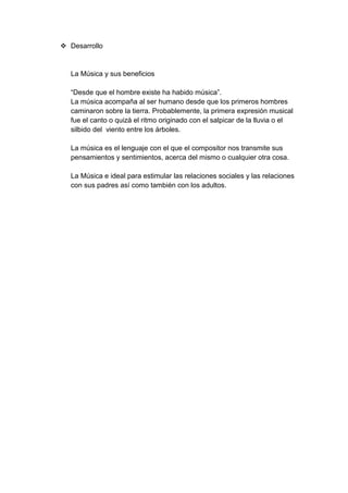  Desarrollo
La Música y sus beneficios
“Desde que el hombre existe ha habido música”.
La música acompaña al ser humano desde que los primeros hombres
caminaron sobre la tierra. Probablemente, la primera expresión musical
fue el canto o quizá el ritmo originado con el salpicar de la lluvia o el
silbido del viento entre los árboles.
La música es el lenguaje con el que el compositor nos transmite sus
pensamientos y sentimientos, acerca del mismo o cualquier otra cosa.
La Música e ideal para estimular las relaciones sociales y las relaciones
con sus padres así como también con los adultos.
 