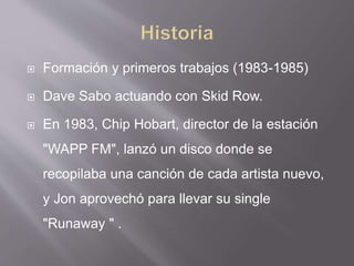  Formación y primeros trabajos (1983-1985)
 Dave Sabo actuando con Skid Row.
 En 1983, Chip Hobart, director de la estación
"WAPP FM", lanzó un disco donde se
recopilaba una canción de cada artista nuevo,
y Jon aprovechó para llevar su single
"Runaway " .
 