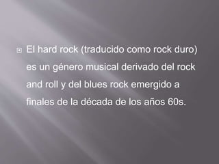  El hard rock (traducido como rock duro)
es un género musical derivado del rock
and roll y del blues rock emergido a
finales de la década de los años 60s.
 