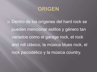 Dentro de los orígenes del hard rock se
pueden mencionar estilos y género tan
variados como el garage rock, el rock
and roll clásico, la música blues rock, el
rock psicodélico y la música country.
 