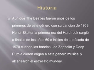  Aun que The Beatles fueron unos de los
primeros de este género con su canción de 1968
Helter Skelter la primera era del Hard rock surgió
a finales de los años 60 e inicios de la década de
1970 cuando las bandas Led Zeppelín y Deep
Purple dieron origen a este genero musical y
alcanzaron el estrellato mundial.
 