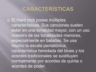  El Hard rock posee múltiples
características. Sus canciones suelen
estar en una tonalidad mayor, con un uso
maestro de las tonalidades menores,
especialmente en baladas. Se usa
mucho la escala pentatónica,
característica heredada del blues y los
acordes tradicionales se sustituyen
normalmente por acordes de quinta o
acordes de poder.
 