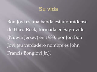 Bon Jovi es una banda estadounidense
de Hard Rock, formada en Sayreville
(Nueva Jersey) en 1983, por Jon Bon
Jovi (su verdadero nombre es John
Francis Bongiovi Jr.).
 