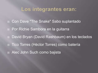  Con Dave "The Snake" Sabo suplantado
 Por Richie Sambora en la guitarra
 David Bryan (David Rashbaum) en los teclados
 Tico Torres (Héctor Torres) como batería
 Alec John Such como bajista
 