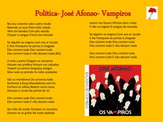 Política- José Afonso- Vampiros
No céu cinzento sob o astro mudo
Batendo as asas Pela noite calada
Vêm em bandos Com pés veludo
Chupar o sangue Fresco da manada
Se alguém se engana com seu ar sisudo
E lhes franqueia As portas à chegada
Eles comem tudo Eles comem tudo
Eles comem tudo E não deixam nada [Bis]
A toda a parte Chegam os vampiros
Poisam nos prédios Poisam nas calçadas
Trazem no ventre Despojos antigos
Mas nada os prende Às vidas acabadas
São os mordomos Do universo todo
Senhores à força Mandadores sem lei
Enchem as tulhas Bebem vinho novo
Dançam a ronda No pinhal do rei
Eles comem tudo Eles comem tudo
Eles comem tudo E não deixam nada
No chão do medo Tombam os vencidos
Ouvem-se os gritos Na noite abafada
Jazem nos fossos Vítimas dum credo
E não se esgota O sangue da manada
Se alguém se engana Com seu ar sisudo
E lhe franqueia As portas à chegada
Eles comem tudo Eles comem tudo
Eles comem tudo E não deixam nada
Eles comem tudo Eles comem tudo
Eles comem tudo E não deixam nada
 