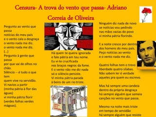 Censura- A trova do vento que passa- Adriano
Correia de Oliveira
Ninguém diz nada de novo
se notícias vou pedindo
nas mãos vazias do povo
vi minha pátria florindo.
E a noite cresce por dentro
dos homens do meu país.
Peço notícias ao vento
e o vento nada me diz.
Quatro folhas tem o trevo
liberdade quatro sílabas.
Não sabem ler é verdade
aqueles pra quem eu escrevo.
Mas há sempre uma candeia
dentro da própria desgraça
há sempre alguém que semeia
canções no vento que passa.
Mesmo na noite mais triste
em tempo de servidão
há sempre alguém que resiste
Pergunto ao vento que
passa
notícias do meu país
e o vento cala a desgraça
o vento nada me diz.
o vento nada me diz.
(…)
Pergunto à gente que
passa
por que vai de olhos no
chão.
Silêncio -- é tudo o que
tem
quem vive na servidão.
Vi navios a partir
(minha pátria à flor das
águas)
vi minha pátria florir
(verdes folhas verdes
mágoas).
 