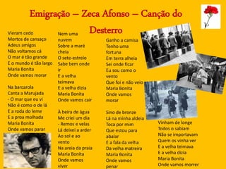 Emigração – Zeca Afonso – Canção do
DesterroVieram cedo
Mortos de cansaço
Adeus amigos
Não voltamos cá
O mar é tão grande
E o mundo é tão largo
Maria Bonita
Onde vamos morar
Na barcarola
Canta a Marujada
- O mar que eu vi
Não é como o de lá
E a roda do leme
E a proa molhada
Maria Bonita
Onde vamos parar
Nem uma
nuvem
Sobre a maré
cheia
O sete-estrelo
Sabe bem onde
ir
E a velha
teimava
E a velha dizia
Maria Bonita
Onde vamos cair
À beira de àgua
Me criei um dia
- Remos e velas
Lá deixei a arder
Ao sol e ao
vento
Na areia da praia
Maria Bonita
Onde vamos
viver
Ganho a camisa
Tenho uma
fortuna
Em terra alheia
Sei onde ficar
Eu sou como o
vento
Que foi e não veio
Maria Bonita
Onde vamos
morar
Sino de bronze
Lá na minha aldeia
Toca por mim
Que estou para
abalar
E a fala da velha
Da velha matreira
Maria Bonita
Onde vamos
penar
Vinham de longe
Todos o sabiam
Não se importavam
Quem os vinha ver
E a velha teimava
E a velha dizia
Maria Bonita
Onde vamos morrer
 