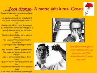 Zeca Afonso- A morte saiu à rua- CensuraA morte saiu à rua num dia assim
Naquele lugar sem nome pra qualquer
fim.
Uma gota rubra sobre a calçada cai E
um rio de sangue dum peito aberto
sai.
O vento que dá nas canas do canavial.
E a foice duma ceifeira de Portugal. E o
som da bigorna como um clarim do
céu.
Vão dizendo em toda a parte o pintor
morreu.
Teu sangue, Pintor, reclama outra
morte igual.
Só olho por olho e dente por dente
vale.
À lei assassina à morte que te matou.
Teu corpo pertence à terra que te
abraçou.
Aqui te afirmamos dente por dente
assim.
Que um dia rirá melhor quem rirá por
fim.
Na curva da estrada há covas feitas no
chão.
E em todas florirão rosas duma nação.
Zeca Afonso homenageou o
pintor José Dias Coelho, que
fora morto pela PIDE,
através da música ‘’A morte
saiu à rua’’.
 