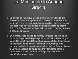 La Música de la Antigua
Grecia.
La música en la antigua Grecia siempre estuvo ligada a la
filosofía y la literatura gracias a la presencia de los Bardos,
personajes que se acompañaban de una lira para recorrer las
ciudades y pueblos cantando historias amanera de poema
Épico. ( En Colombia este papel lo cumplieron los juglares en
la zona de la Guajira)
En la maravillosa ciudad de Atenas, surgieron las comedias
sobre las tragedias Griegas ligadas a la música, la danza y el
teatro. Se popularizo el Ditirambo un canto al dios Dionisio que
se acompañaba de danzas. Entre los instrumentos mas
importantes de la época se cuentan las Liras, la Citara, el Aúlos,
la Siringa ( especie de flauta de pan) y tambores como el
Tympanon, ( solo lo tocaban las mujeres), el crótalo, las
castañuelas, entre otros.

 