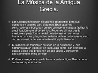 La Música de la Antigua
Grecia.
Los Griegos manejaron soluciones de acústica para sus
auditorios y pulpitos para oradores. Eran expertos
constructores y buscaban puntos de resonancia para facilitar la
amplificación natural del sonido. Podemos afirmar que la
música era parte fundamental de la formación como ser
humano para los griegos. No se trataba de un adorno mas sino
de una necesidad como la matemática y la filosofía.
Sus adelantos musicales se usan en la actualidad y sus
nombres siguen vigentes en la música como por ejemplo: la
escala Eólica que provienen de esa época y conservan
exactamente el mino sentido.
Podemos asegurar a que la historia en la antigua Grecia no se
contó sino que se cantó.

 