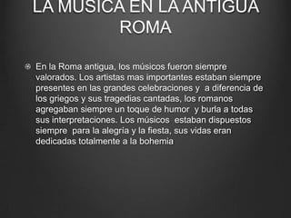 LA MUSICA EN LA ANTIGUA
ROMA
En la Roma antigua, los músicos fueron siempre
valorados. Los artistas mas importantes estaban siempre
presentes en las grandes celebraciones y a diferencia de
los griegos y sus tragedias cantadas, los romanos
agregaban siempre un toque de humor y burla a todas
sus interpretaciones. Los músicos estaban dispuestos
siempre para la alegría y la fiesta, sus vidas eran
dedicadas totalmente a la bohemia

 