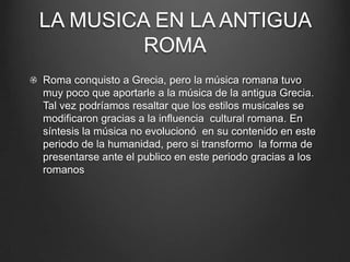 LA MUSICA EN LA ANTIGUA
ROMA
Roma conquisto a Grecia, pero la música romana tuvo
muy poco que aportarle a la música de la antigua Grecia.
Tal vez podríamos resaltar que los estilos musicales se
modificaron gracias a la influencia cultural romana. En
síntesis la música no evolucionó en su contenido en este
periodo de la humanidad, pero si transformo la forma de
presentarse ante el publico en este periodo gracias a los
romanos

 