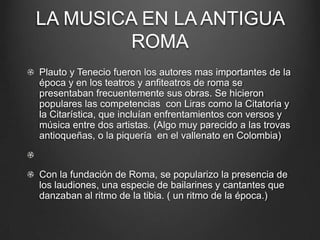 LA MUSICA EN LA ANTIGUA
ROMA
Plauto y Tenecio fueron los autores mas importantes de la
época y en los teatros y anfiteatros de roma se
presentaban frecuentemente sus obras. Se hicieron
populares las competencias con Liras como la Citatoria y
la Citarística, que incluían enfrentamientos con versos y
música entre dos artistas. (Algo muy parecido a las trovas
antioqueñas, o la piquería en el vallenato en Colombia)

Con la fundación de Roma, se popularizo la presencia de
los laudiones, una especie de bailarines y cantantes que
danzaban al ritmo de la tibia. ( un ritmo de la época.)

 