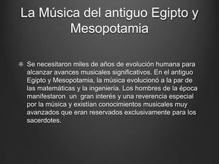 La Música del antiguo Egipto y
Mesopotamia
Se necesitaron miles de años de evolución humana para
alcanzar avances musicales significativos. En el antiguo
Egipto y Mesopotamia, la música evolucionó a la par de
las matemáticas y la ingeniería. Los hombres de la época
manifestaron un gran interés y una reverencia especial
por la música y existían conocimientos musicales muy
avanzados que eran reservados exclusivamente para los
sacerdotes.

 