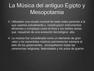 La Música del antiguo Egipto y
Mesopotamia
Utilizaban una escala musical de siete notas parecida a la
que usamos actualmente y construyeron instrumentos
eficientes y complejos como el Arpa y los dobles oboes
que requerían de una evolución tecnológica alta.

La música fue considerada como un elemento de gran
valor y los sacerdotes músicos permanecían siempre al
lado de los gobernantes, acompañando todas las
ceremonias religiosas, festividades y los actos de guerra.

 