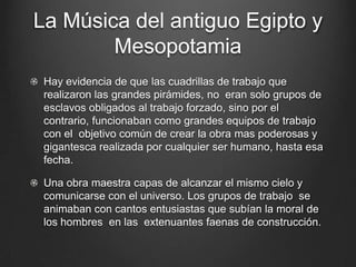 La Música del antiguo Egipto y
Mesopotamia
Hay evidencia de que las cuadrillas de trabajo que
realizaron las grandes pirámides, no eran solo grupos de
esclavos obligados al trabajo forzado, sino por el
contrario, funcionaban como grandes equipos de trabajo
con el objetivo común de crear la obra mas poderosas y
gigantesca realizada por cualquier ser humano, hasta esa
fecha.
Una obra maestra capas de alcanzar el mismo cielo y
comunicarse con el universo. Los grupos de trabajo se
animaban con cantos entusiastas que subían la moral de
los hombres en las extenuantes faenas de construcción.

 
