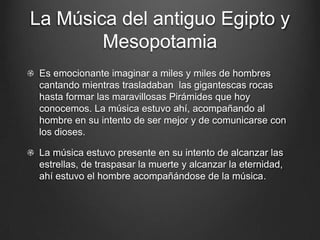La Música del antiguo Egipto y
Mesopotamia
Es emocionante imaginar a miles y miles de hombres
cantando mientras trasladaban las gigantescas rocas
hasta formar las maravillosas Pirámides que hoy
conocemos. La música estuvo ahí, acompañando al
hombre en su intento de ser mejor y de comunicarse con
los dioses.
La música estuvo presente en su intento de alcanzar las
estrellas, de traspasar la muerte y alcanzar la eternidad,
ahí estuvo el hombre acompañándose de la música.

 