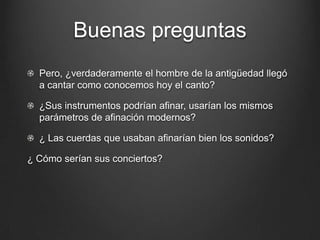 Buenas preguntas
Pero, ¿verdaderamente el hombre de la antigüedad llegó
a cantar como conocemos hoy el canto?
¿Sus instrumentos podrían afinar, usarían los mismos
parámetros de afinación modernos?
¿ Las cuerdas que usaban afinarían bien los sonidos?
¿ Cómo serían sus conciertos?

 