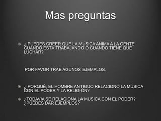 Mas preguntas
¿ PUEDES CREER QUE LA MÚSICA ANIMA A LA GENTE
CUANDO ESTÁ TRABAJANDO O CUANDO TIENE QUE
LUCHAR?

POR FAVOR TRAE AGUNOS EJEMPLOS.

¿ PORQUÉ, EL HOMBRE ANTIGUO RELACIONÓ LA MÚSICA
CON EL PODER Y LA RELIGIÓN?
¿TODAVIA SE RELACIONA LA MUSICA CON EL PODER?
¿PUEDES DAR EJEMPLOS?

 