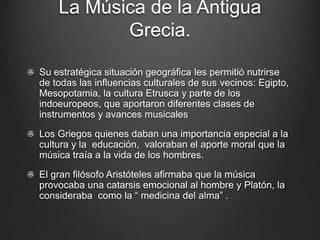 La Música de la Antigua
Grecia.
Su estratégica situación geográfica les permitió nutrirse
de todas las influencias culturales de sus vecinos: Egipto,
Mesopotamia, la cultura Etrusca y parte de los
indoeuropeos, que aportaron diferentes clases de
instrumentos y avances musicales
Los Griegos quienes daban una importancia especial a la
cultura y la educación, valoraban el aporte moral que la
música traía a la vida de los hombres.
El gran filósofo Aristóteles afirmaba que la música
provocaba una catarsis emocional al hombre y Platón, la
consideraba como la “ medicina del alma” .

 