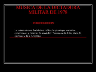 MUSICA DE LA DICTADURA MILITAR DE 1978 ,[object Object],La música durante la dictadura militar, lo pasado por cantantes, compositores y personas de alrededor 17 años en esta difícil etapa de sus vidas y de la Argentina 