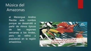 Música del
Amazonas
el Merengue Andino
Recibe este nombre
porque se desarrolló a
partir de ritmos típicos
de las regiones
cercanas a los Andes,
pero se refinó y
popularizó en la región
amazónica.
 