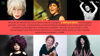 Através de artistas da nova cena musical, o projeto A MÚSICA DELAS homenageia
grandes cantoras, compositoras e instrumentistas brasileiras que marcaram época,
romperam paradigmas e quebraram padrões, através da sua música. Uma
homenagem que traz a força feminina e o legado delas para um dos maiores
patrimônio brasileiros, a MPB.
 