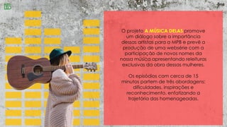 O projeto A MÚSICA DELAS promove
um diálogo sobre a importância
dessas artistas para a MPB e prevê a
produção de uma websérie com a
participação de novos nomes da
nossa música apresentando releituras
exclusivas da obra dessas mulheres.
Os episódios com cerca de 15
minutos partem de três abordagens:
dificuldades, inspirações e
reconhecimento, enfatizando a
trajetória das homenageadas.
 